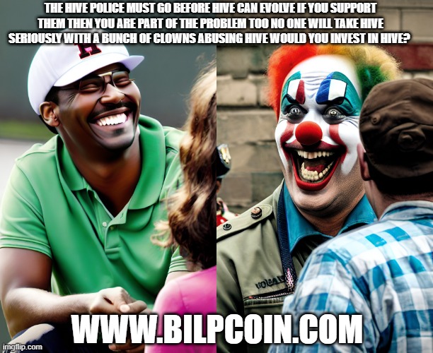 THE HIVE POLICE MUST GO BEFORE HIVE CAN EVOLVE IF YOU SUPPORT THEM THEN YOU ARE PART OF THE PROBLEM TOO NO ONE WILL TAKE HIVE SERIOUSLY WITH A BUNCH OF CLOWNS ABUSING HIVE WOULD YOU INVEST IN HIVE? WWW.BILPCOIN.COM | made w/ Imgflip meme maker