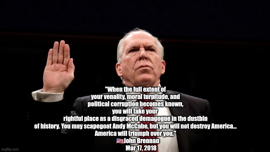 Former CIA Director John Brennan | "When the full extent of your venality, moral turpitude, and political corruption becomes known, you will take your 
rightful place as a disgraced demagogue in the dustbin of history. You may scapegoat Andy McCabe, but you will not destroy America...
America will triumph over you."
     🇺🇸John Brennan 
          Mar 17, 2018 | image tagged in i will not relent we will not relent go team john brennan,dumptrump,criminal,justice | made w/ Imgflip meme maker