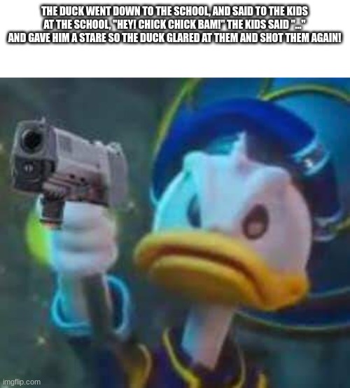 yipee!:) | THE DUCK WENT DOWN TO THE SCHOOL, AND SAID TO THE KIDS AT THE SCHOOL, "HEY! CHICK CHICK BAM!" THE KIDS SAID "..." AND GAVE HIM A STARE SO THE DUCK GLARED AT THEM AND SHOT THEM AGAIN! | image tagged in kingdom hearts donald duck | made w/ Imgflip meme maker