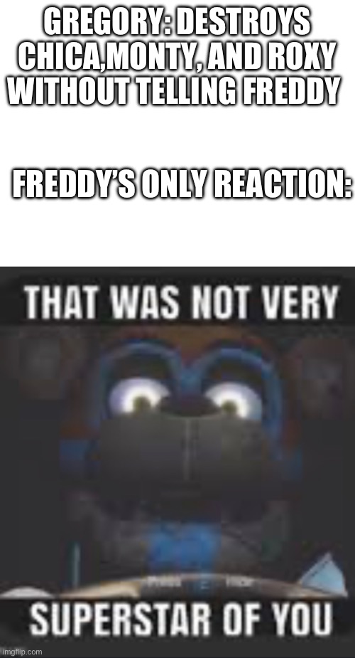 Hey Freddy, look what I did! | GREGORY: DESTROYS CHICA,MONTY, AND ROXY WITHOUT TELLING FREDDY; FREDDY’S ONLY REACTION: | image tagged in five nights at freddys,fnaf | made w/ Imgflip meme maker