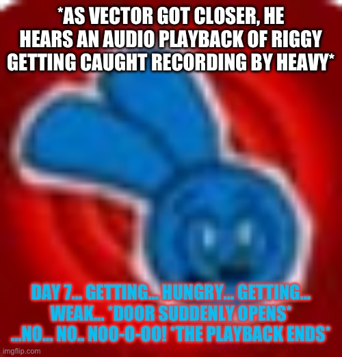 Riggy | *AS VECTOR GOT CLOSER, HE HEARS AN AUDIO PLAYBACK OF RIGGY GETTING CAUGHT RECORDING BY HEAVY* DAY 7… GETTING… HUNGRY… GETTING… WEAK… *DOOR S | image tagged in riggy | made w/ Imgflip meme maker