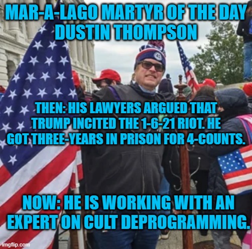 He blames Trump. Who will Trump blame when he is sentenced? | MAR-A-LAGO MARTYR OF THE DAY
DUSTIN THOMPSON; THEN: HIS LAWYERS ARGUED THAT TRUMP INCITED THE 1-6-21 RIOT. HE GOT THREE-YEARS IN PRISON FOR 4-COUNTS. NOW: HE IS WORKING WITH AN EXPERT ON CULT DEPROGRAMMING. | image tagged in politics | made w/ Imgflip meme maker