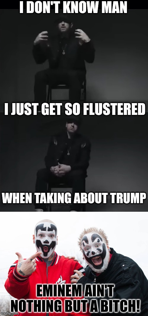 I.C.P. HAD IT RIGHT. EMINEM HAS TOTAL TDS! | I DON'T KNOW MAN; I JUST GET SO FLUSTERED; WHEN TAKING ABOUT TRUMP; EMINEM AIN'T NOTHING BUT A BITCH! | image tagged in black background,insane clown posse,tds,trump derangement syndrome,eminem,president trump | made w/ Imgflip meme maker