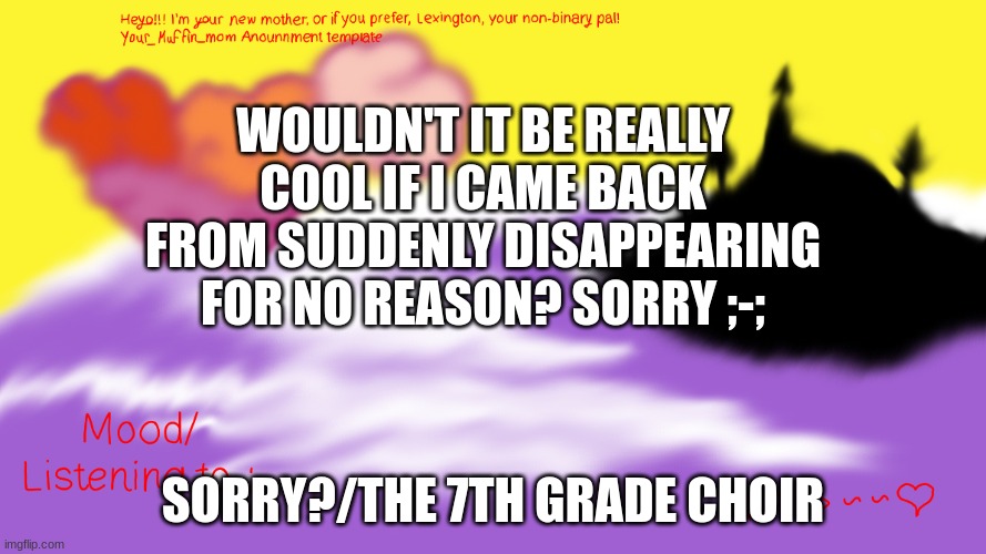 Another Announcement temp | WOULDN'T IT BE REALLY COOL IF I CAME BACK FROM SUDDENLY DISAPPEARING FOR NO REASON? SORRY ;-;; SORRY?/THE 7TH GRADE CHOIR | image tagged in another announcement temp | made w/ Imgflip meme maker