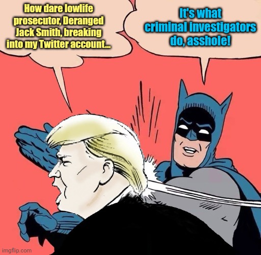 Batman Slapping Trump with Trump speech balloon | How dare lowlife prosecutor, Deranged Jack Smith, breaking into my Twitter account... It's what criminal investigators do, asshole! | image tagged in batman slapping trump with trump speech balloon | made w/ Imgflip meme maker