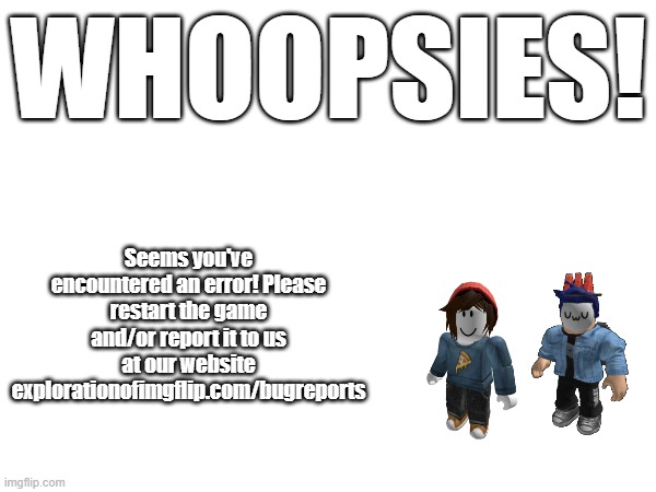 EOI Error Screen.mp3 | WHOOPSIES! Seems you've encountered an error! Please restart the game and/or report it to us at our website explorationofimgflip.com/bugreports | made w/ Imgflip meme maker
