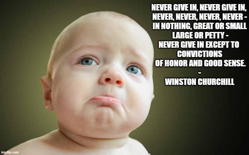 NEVER GIVE IN, NEVER GIVE IN, 
NEVER, NEVER, NEVER, NEVER -
IN NOTHING, GREAT OR SMALL
 LARGE OR PETTY -
NEVER GIVE IN EXCEPT TO 
CONVICTIONS
 OF HONOR AND GOOD SENSE.
-

WINSTON CHURCHILL | image tagged in baby,winston churchill | made w/ Imgflip meme maker
