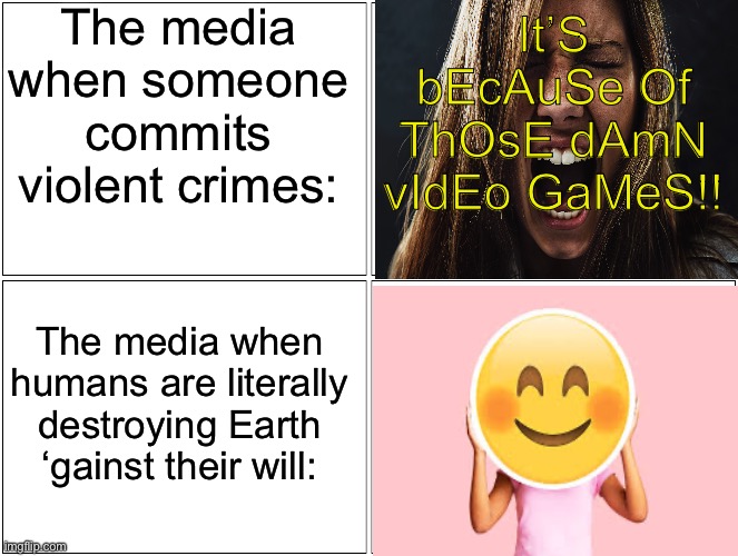 How many times do we have to teach you that games ain’t responsible for anything, idiots?! | The media when someone commits violent crimes:; It’S bEcAuSe Of ThOsE dAmN vIdEo GaMeS!! The media when humans are literally destroying Earth ‘gainst their will: | image tagged in memes,blank comic panel 2x2 | made w/ Imgflip meme maker