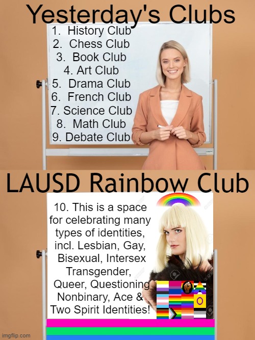 Los Angeles Public School District Promotes 'Rainbow Club' for 'LBGTQ+ Elementary Students & Their Friends' | Yesterday's Clubs; 1.  History Club
2.  Chess Club
3.  Book Club
4. Art Club
5.  Drama Club
6.  French Club
7. Science Club
8.  Math Club
9. Debate Club; LAUSD Rainbow Club; 10. This is a space 
for celebrating many 
types of identities, 
incl. Lesbian, Gay, 
Bisexual, Intersex
Transgender,  
Queer, Questioning
Nonbinary, Ace & 
Two Spirit Identities! | image tagged in politics,political humor,los angeles,old school,lgbtq,club | made w/ Imgflip meme maker