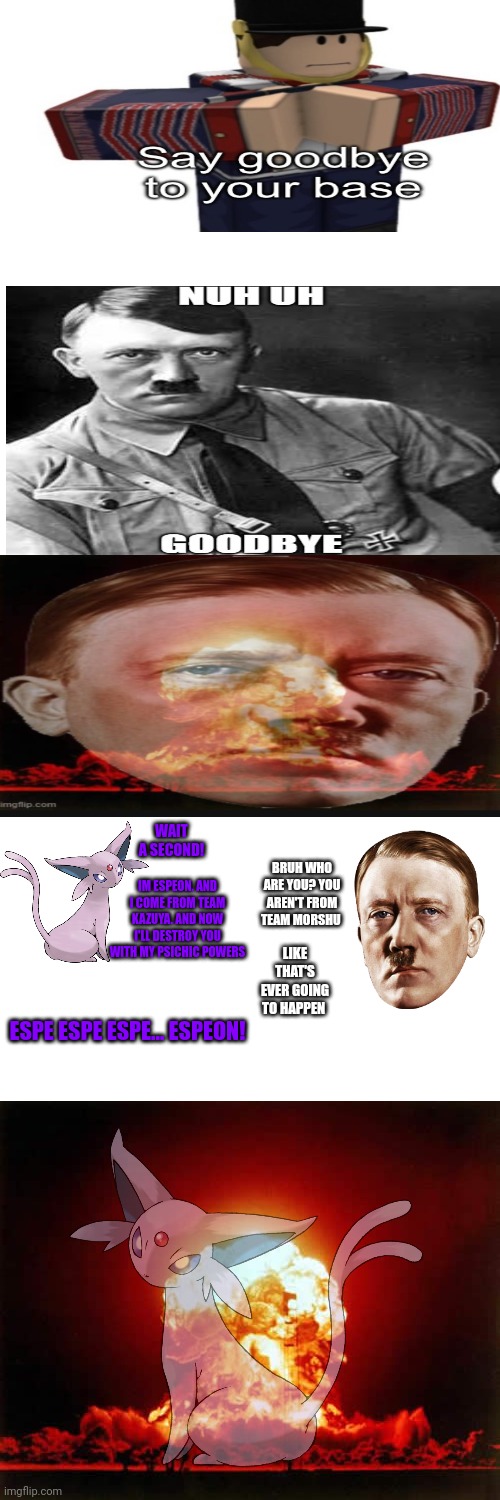 Hitler finds out that Espeon exists | WAIT A SECOND! IM ESPEON. AND I COME FROM TEAM KAZUYA. AND NOW I'LL DESTROY YOU WITH MY PSICHIC POWERS; BRUH WHO ARE YOU? YOU AREN'T FROM TEAM MORSHU; LIKE THAT'S EVER GOING TO HAPPEN; ESPE ESPE ESPE... ESPEON! | image tagged in memes,espeon,hitler,psichic powers | made w/ Imgflip meme maker