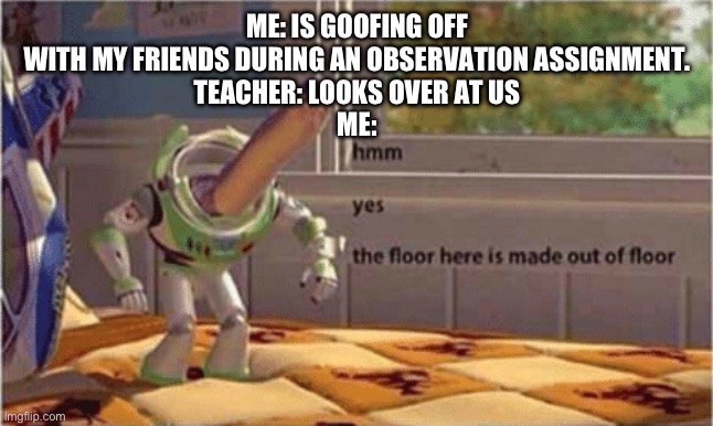 Goofy title | ME: IS GOOFING OFF WITH MY FRIENDS DURING AN OBSERVATION ASSIGNMENT.
TEACHER: LOOKS OVER AT US
ME: | image tagged in hmm yes the floor here is made out of floor,memes | made w/ Imgflip meme maker