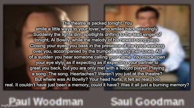 paul vs saul | The theatre is packed tonight. You smile a little ways to your lover, who smiles back assuringly. Suddenly the lights dim, spotlights drifting to the lead singer of tonight, Al Bowlly, while the melody of his newest song plays. Closing your eyes, you bask in the presence of the lyrics washing over you, accompanied by the trumpets singing their tunes. All of a sudden you hear someone calling your name. You crack open your eye slyly, as if expecting as if expecting your partner to greet you back, but you are only met with a record player. Playing a song. The song. Heartaches? Weren’t you just at the theatre? But where was Al Bowlly? Your head hurts, it felt so real. Too real. It couldn’t have just been a memory, could it have? Was it all just a burning memory? | image tagged in paul vs saul | made w/ Imgflip meme maker