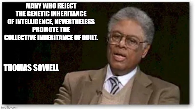Sowell guilt | MANY WHO REJECT THE GENETIC INHERITANCE OF INTELLIGENCE, NEVERTHELESS PROMOTE THE COLLECTIVE INHERITANCE OF GUILT. THOMAS SOWELL | image tagged in sowell intelligence guilt | made w/ Imgflip meme maker