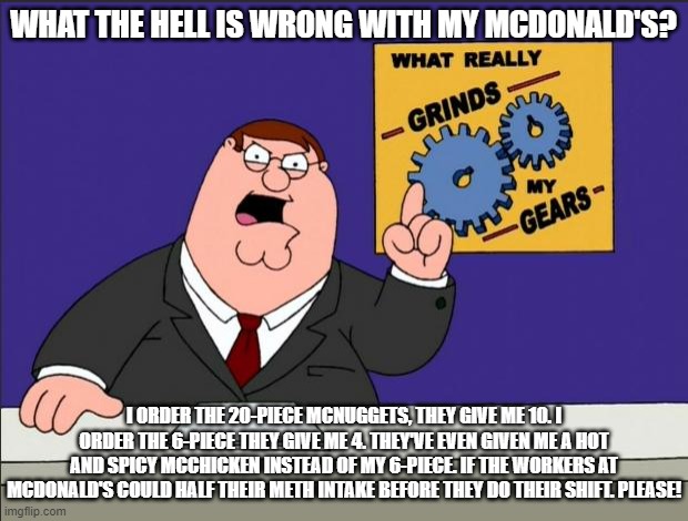 McDonald's Grinds My Gears | WHAT THE HELL IS WRONG WITH MY MCDONALD'S? I ORDER THE 20-PIECE MCNUGGETS, THEY GIVE ME 10. I ORDER THE 6-PIECE THEY GIVE ME 4. THEY'VE EVEN GIVEN ME A HOT AND SPICY MCCHICKEN INSTEAD OF MY 6-PIECE. IF THE WORKERS AT MCDONALD'S COULD HALF THEIR METH INTAKE BEFORE THEY DO THEIR SHIFT. PLEASE! | image tagged in peter griffin - grind my gears | made w/ Imgflip meme maker