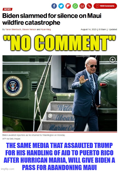 Liberal hypocrisy on display, front and center (they do NOT care about the people) | "NO COMMENT"; THE SAME MEDIA THAT ASSAULTED TRUMP
FOR HIS HANDLING OF AID TO PUERTO RICO
AFTER HURRICAN MARIA, WILL GIVE BIDEN A
PASS FOR ABANDONING MAUI | image tagged in liberal media,liberal hypocrisy,hollywood liberals,liberal logic,stupid liberals,biden | made w/ Imgflip meme maker
