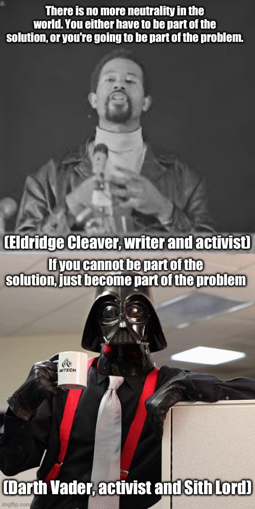 Problem and solution? | There is no more neutrality in the world. You either have to be part of the solution, or you're going to be part of the problem. (Eldridge Cleaver, writer and activist); If you cannot be part of the solution, just become part of the problem; (Darth Vader, activist and Sith Lord) | image tagged in darth vader office space,sith lord,problem,solution | made w/ Imgflip meme maker