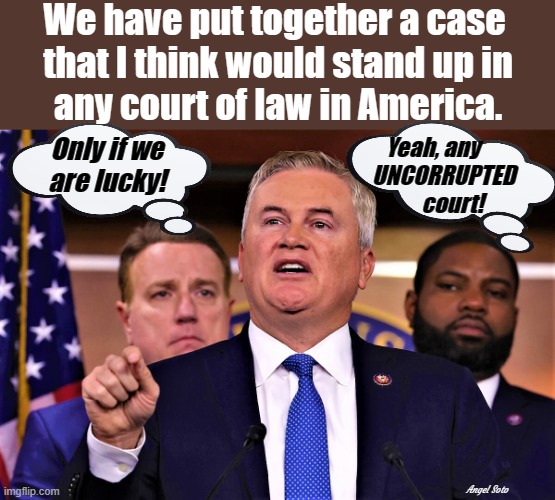 James Comer and Byron Donalds vs Biden | We have put together a case 
that I think would stand up in
any court of law in America. Only if we
are lucky! Yeah, any     
UNCORRUPTED
    court! Angel Soto | image tagged in joe biden,government corruption,impeachment,court,congress,james comer | made w/ Imgflip meme maker