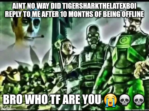 weed life 2 | AINT NO WAY DID TIGERSHARKTHELATEXBOI REPLY TO ME AFTER 10 MONTHS OF BEING OFFLINE; BRO WHO TF ARE YOU 😭💀💀 | image tagged in weed life 2 | made w/ Imgflip meme maker