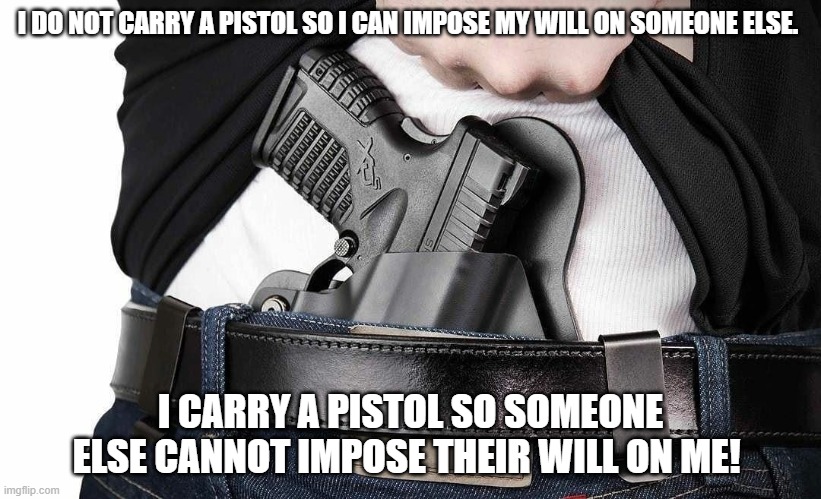 I do not carry a pistol so I can impose my will on someone else. I carry a pistol so someone else cannot impose their will on me | I DO NOT CARRY A PISTOL SO I CAN IMPOSE MY WILL ON SOMEONE ELSE. I CARRY A PISTOL SO SOMEONE ELSE CANNOT IMPOSE THEIR WILL ON ME! | image tagged in 2nd amendment,gun control | made w/ Imgflip meme maker