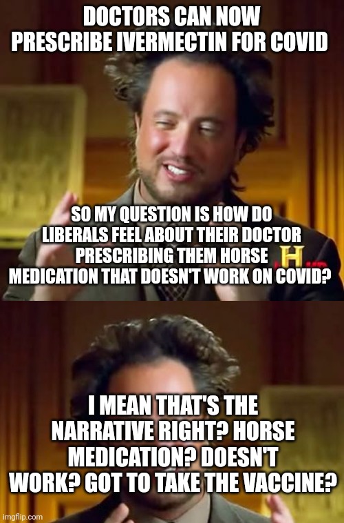 Help me out here liberals. Try and be coherent exactly once and we'll call it a success | DOCTORS CAN NOW PRESCRIBE IVERMECTIN FOR COVID; SO MY QUESTION IS HOW DO LIBERALS FEEL ABOUT THEIR DOCTOR PRESCRIBING THEM HORSE MEDICATION THAT DOESN'T WORK ON COVID? I MEAN THAT'S THE NARRATIVE RIGHT? HORSE MEDICATION? DOESN'T WORK? GOT TO TAKE THE VACCINE? | image tagged in memes,ancient aliens | made w/ Imgflip meme maker