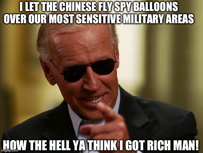 How Joe made his money | I LET THE CHINESE FLY SPY BALLOONS OVER OUR MOST SENSITIVE MILITARY AREAS; HOW THE HELL YA THINK I GOT RICH MAN! | image tagged in cool joe biden,crook,treason,move that miserable piece of shit,fjb | made w/ Imgflip meme maker