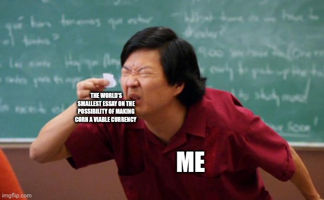 Corny currency | THE WORLD'S SMALLEST ESSAY ON THE POSSIBILITY OF MAKING CORN A VIABLE CURRENCY; ME | image tagged in tiny piece of paper | made w/ Imgflip meme maker