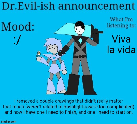 :D | :/; Viva la vida; I removed a couple drawings that didn't really matter that much (weren't related to bossfights/were too complicated) and now I have one I need to finish, and one I need to start on. | image tagged in dr evil-ish new announcement template | made w/ Imgflip meme maker