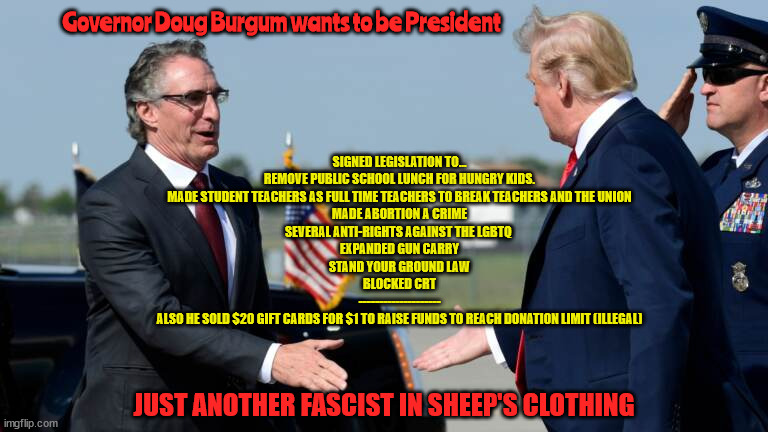 Doug burgum fascist deluxe | Governor Doug Burgum wants to be President; SIGNED LEGISLATION TO...
REMOVE PUBLIC SCHOOL LUNCH FOR HUNGRY KIDS.
MADE STUDENT TEACHERS AS FULL TIME TEACHERS TO BREAK TEACHERS AND THE UNION
MADE ABORTION A CRIME
SEVERAL ANTI-RIGHTS AGAINST THE LGBTQ 
EXPANDED GUN CARRY
STAND YOUR GROUND LAW
BLOCKED CRT
--------------------
ALSO HE SOLD $20 GIFT CARDS FOR $1 TO RAISE FUNDS TO REACH DONATION LIMIT (ILLEGAL); JUST ANOTHER FASCIST IN SHEEP'S CLOTHING | image tagged in illegal campaign contributions,doug burgum,fascist,nazi,phony,trumper | made w/ Imgflip meme maker