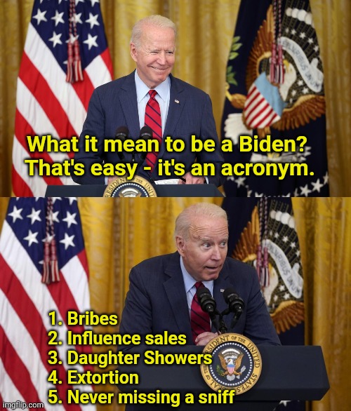 What it mean to be a Biden?  That's easy - it's an acronym. 1. Bribes
2. Influence sales
3. Daughter Showers
4. Extortion
5. Never missing a sniff | image tagged in creepy joe biden,whisper,presidential alert,press conference | made w/ Imgflip meme maker