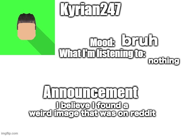 kyrian247 fourth announcement Template (thanks BlookTheUhmUhhhh) | bruh; nothing; I believe I found a weird image that was on reddit | image tagged in kyrian247 fourth announcement template thanks blooktheuhmuhhhh | made w/ Imgflip meme maker