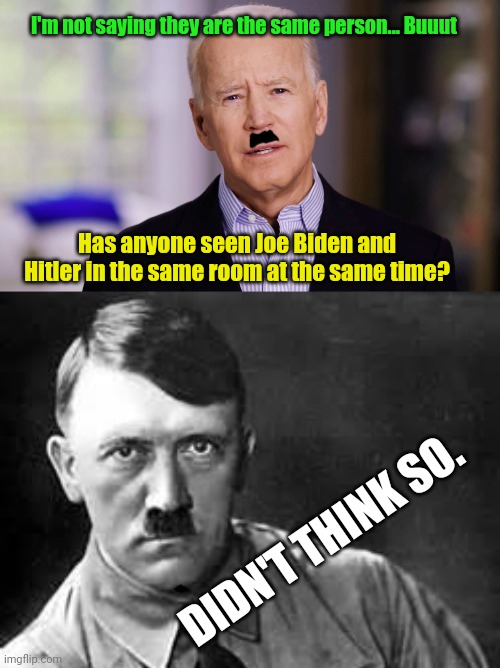 I'm not saying they are the same person... Buuut; Has anyone seen Joe Biden and Hitler in the same room at the same time? DIDN'T THINK SO. | image tagged in joe biden 2020,adolf hitler | made w/ Imgflip meme maker