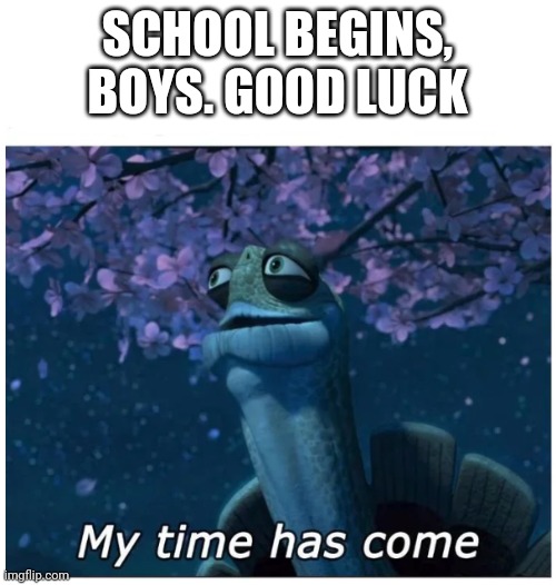 My time has come | SCHOOL BEGINS, BOYS. GOOD LUCK | image tagged in my time has come | made w/ Imgflip meme maker