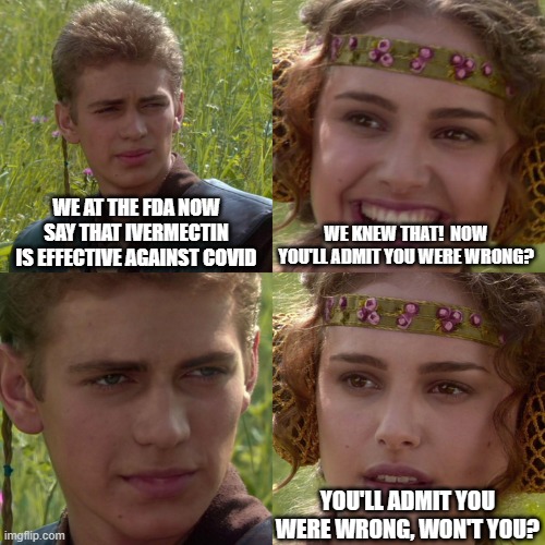 crooked fda | WE AT THE FDA NOW SAY THAT IVERMECTIN IS EFFECTIVE AGAINST COVID; WE KNEW THAT!  NOW YOU'LL ADMIT YOU WERE WRONG? YOU'LL ADMIT YOU WERE WRONG, WON'T YOU? | image tagged in anakin padme 4 panel | made w/ Imgflip meme maker