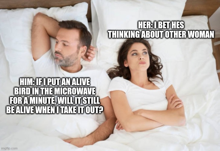 What the man doin? | HER: I BET HES THINKING ABOUT OTHER WOMAN; HIM: IF I PUT AN ALIVE BIRD IN THE MICROWAVE FOR A MINUTE, WILL IT STILL BE ALIVE WHEN I TAKE IT OUT? | image tagged in funny,memes,meme,funny meme,funny memes,i bet he's thinking about other women | made w/ Imgflip meme maker