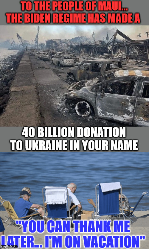 He's said he doesn't work for you America... | TO THE PEOPLE OF MAUI... THE BIDEN REGIME HAS MADE A; 40 BILLION DONATION TO UKRAINE IN YOUR NAME; "YOU CAN THANK ME LATER... I'M ON VACATION" | image tagged in dictator,joe biden,maui,fire | made w/ Imgflip meme maker