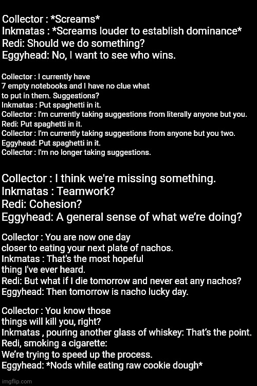 Incorrect Pantheon quotes | Collector : *Screams*
Inkmatas : *Screams louder to establish dominance*
Redi: Should we do something?
Eggyhead: No, I want to see who wins. Collector : I currently have 7 empty notebooks and I have no clue what to put in them. Suggestions?
Inkmatas : Put spaghetti in it.
Collector : I'm currently taking suggestions from literally anyone but you.
Redi: Put spaghetti in it.
Collector : I'm currently taking suggestions from anyone but you two.
Eggyhead: Put spaghetti in it.
Collector : I'm no longer taking suggestions. Collector : I think we're missing something.
Inkmatas : Teamwork?
Redi: Cohesion?
Eggyhead: A general sense of what we’re doing? Collector : You are now one day closer to eating your next plate of nachos.
Inkmatas : That's the most hopeful thing I've ever heard.
Redi: But what if I die tomorrow and never eat any nachos?
Eggyhead: Then tomorrow is nacho lucky day. Collector : You know those things will kill you, right?
Inkmatas , pouring another glass of whiskey: That’s the point.
Redi, smoking a cigarette: We’re trying to speed up the process.
Eggyhead: *Nods while eating raw cookie dough* | made w/ Imgflip meme maker