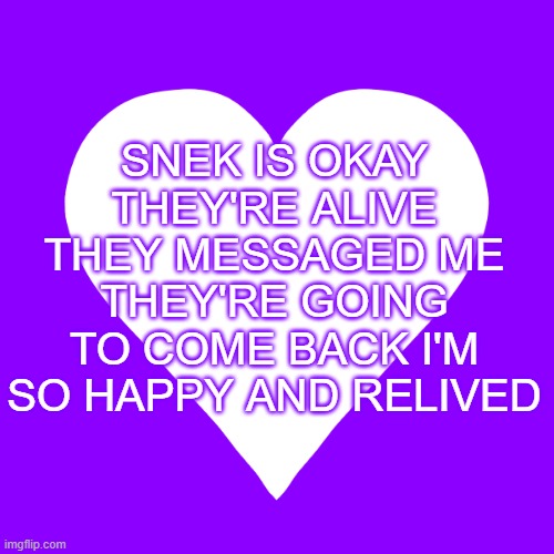 MY WIFE/SPOUSE/HUSBAND IS COMING BACK!!!! (idk when specifically tho) | SNEK IS OKAY THEY'RE ALIVE THEY MESSAGED ME THEY'RE GOING TO COME BACK I'M SO HAPPY AND RELIVED | image tagged in white heart purple background | made w/ Imgflip meme maker