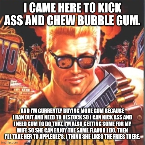Duke Nukem GigaChad | I CAME HERE TO KICK ASS AND CHEW BUBBLE GUM. AND I'M CURRENTLY BUYING MORE GUM BECAUSE I RAN OUT AND NEED TO RESTOCK SO I CAN KICK ASS AND I NEED GUM TO DO THAT. I'M ALSO GETTING SOME FOR MY WIFE SO SHE CAN ENJOY THE SAME FLAVOR I DO. THEN I'LL TAKE HER TO APPLEBEE'S, I THINK SHE LIKES THE FRIES THERE. | image tagged in duke nukem | made w/ Imgflip meme maker