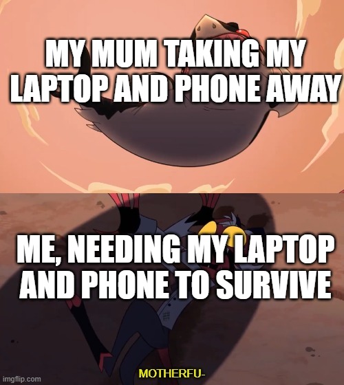 i will die if she takes them away again. | MY MUM TAKING MY LAPTOP AND PHONE AWAY; ME, NEEDING MY LAPTOP AND PHONE TO SURVIVE | image tagged in moxxie vs shark | made w/ Imgflip meme maker
