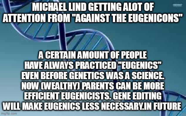 dna | MICHAEL LIND GETTING ALOT OF ATTENTION FROM "AGAINST THE EUGENICONS"; A CERTAIN AMOUNT OF PEOPLE HAVE ALWAYS PRACTICED "EUGENICS" EVEN BEFORE GENETICS WAS A SCIENCE. NOW (WEALTHY) PARENTS CAN BE MORE EFFICIENT EUGENICISTS. GENE EDITING WILL MAKE EUGENICS LESS NECESSARY.IN FUTURE | image tagged in dna | made w/ Imgflip meme maker