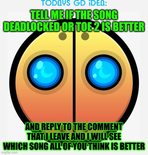 idea #8 | TELL ME IF THE SONG DEADLOCKED OR TOE 2 IS BETTER; AND REPLY TO THE COMMENT THAT I LEAVE AND I WILL SEE WHICH SONG ALL OF YOU THINK IS BETTER | image tagged in gd idea template,geometry dash | made w/ Imgflip meme maker