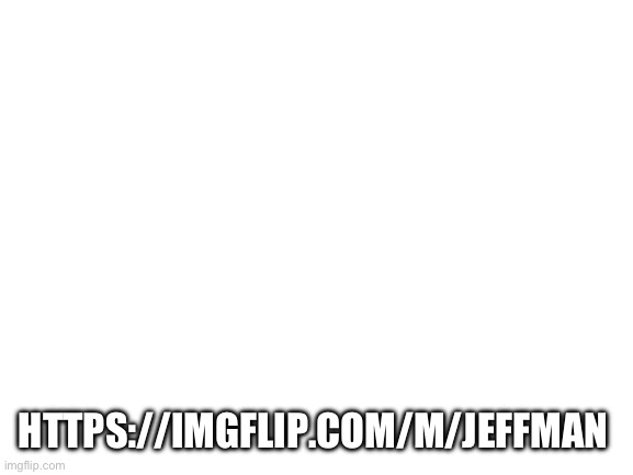 . | HTTPS://IMGFLIP.COM/M/JEFFMAN | image tagged in blank white template | made w/ Imgflip meme maker
