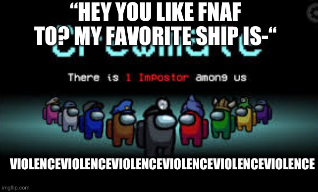 There is 1 imposter among us | “HEY YOU LIKE FNAF TO? MY FAVORITE SHIP IS-“; VIOLENCEVIOLENCEVIOLENCEVIOLENCEVIOLENCEVIOLENCE | image tagged in there is 1 imposter among us | made w/ Imgflip meme maker
