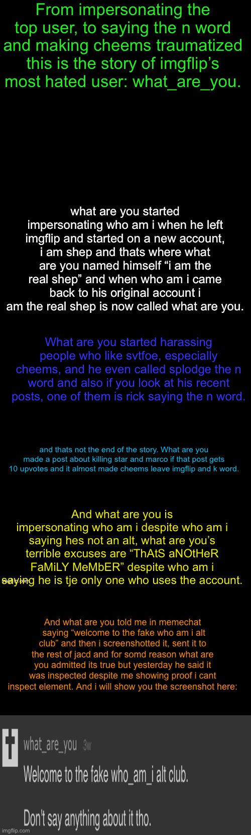 This should be enough proof, hopefully enough to get him banned. | From impersonating the top user, to saying the n word and making cheems traumatized this is the story of imgflip’s most hated user: what_are_you. what are you started impersonating who am i when he left imgflip and started on a new account, i am shep and thats where what are you named himself “i am the real shep” and when who am i came back to his original account i am the real shep is now called what are you. What are you started harassing people who like svtfoe, especially cheems, and he even called splodge the n word and also if you look at his recent posts, one of them is rick saying the n word. and thats not the end of the story. What are you made a post about killing star and marco if that post gets 10 upvotes and it almost made cheems leave imgflip and k word. And what are you is impersonating who am i despite who am i saying hes not an alt, what are you’s terrible excuses are “ThAtS aNOtHeR FaMiLY MeMbER” despite who am i saying he is tje only one who uses the account. And what are you told me in memechat  saying “welcome to the fake who am i alt club” and then i screenshotted it, sent it to the rest of jacd and for somd reason what are you admitted its true but yesterday he said it was inspected despite me showing proof i cant inspect element. And i will show you the screenshot here: | image tagged in double long black template | made w/ Imgflip meme maker