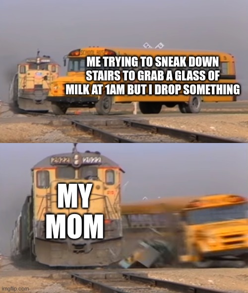 OH NOE | ME TRYING TO SNEAK DOWN STAIRS TO GRAB A GLASS OF MILK AT 1AM BUT I DROP SOMETHING; MY MOM | image tagged in a train hitting a school bus,funny,funny meme,funny memes,memes,meme | made w/ Imgflip meme maker