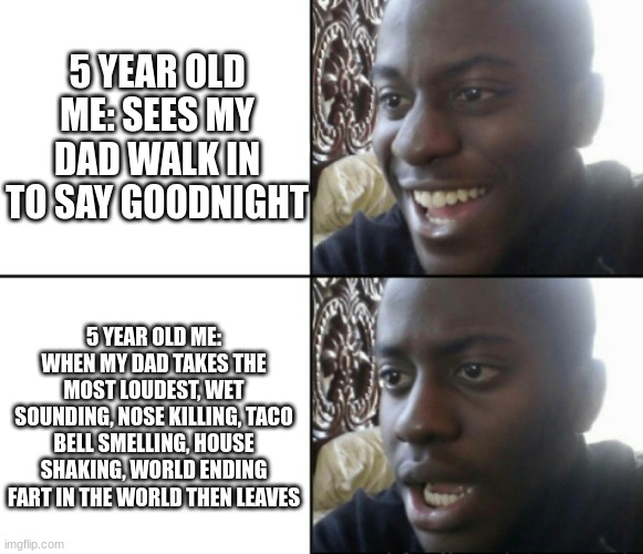 Did your dad ever do this to you? tell me in the comments please :) | 5 YEAR OLD ME: SEES MY DAD WALK IN TO SAY GOODNIGHT; 5 YEAR OLD ME: WHEN MY DAD TAKES THE MOST LOUDEST, WET SOUNDING, NOSE KILLING, TACO BELL SMELLING, HOUSE SHAKING, WORLD ENDING FART IN THE WORLD THEN LEAVES | image tagged in happy / shock,funny,meme,memes,funny meme,funny memes | made w/ Imgflip meme maker