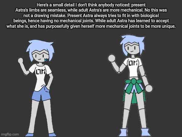 I also just noticed how similar the poses are on these -_- | Here's a small detail I don't think anybody noticed: present Astra's limbs are seamless, while adult Astra's are more mechanical. No this was not a drawing mistake. Present Astra always tries to fit in with biological beings, hence having no mechanical joints. While adult Astra has learned to accept what she is, and has purposefully given herself more mechanical joints to be more unique. | made w/ Imgflip meme maker