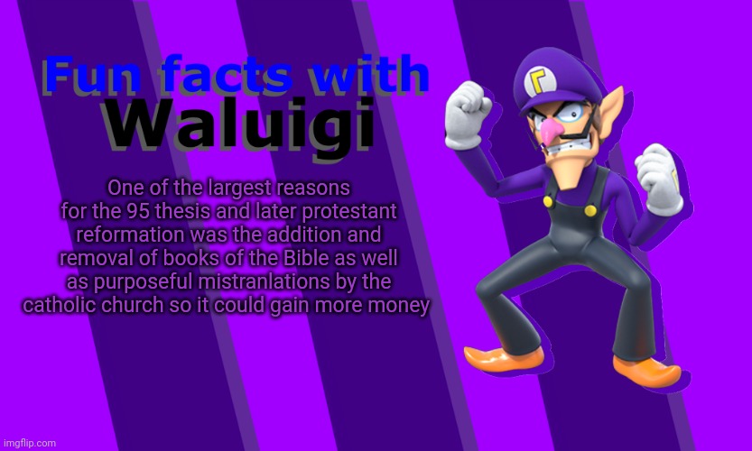 Tis a sad but true story | One of the largest reasons for the 95 thesis and later protestant reformation was the addition and removal of books of the Bible as well as purposeful mistranlations by the catholic church so it could gain more money | image tagged in fun facts with waluigi | made w/ Imgflip meme maker
