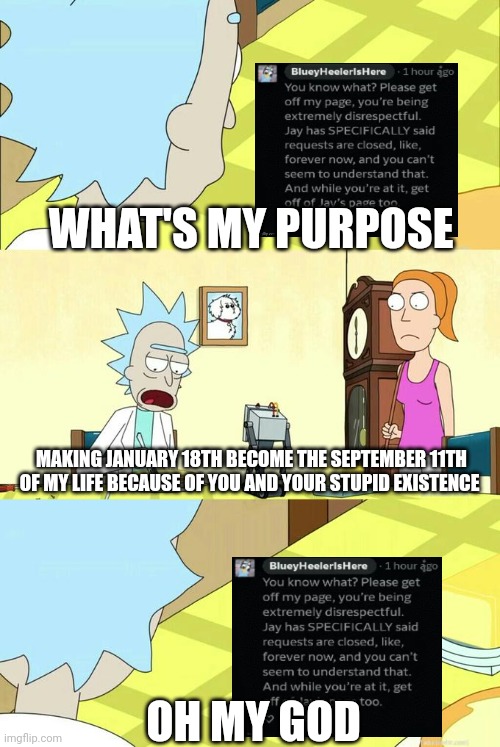 What's My Purpose - Butter Robot | WHAT'S MY PURPOSE; MAKING JANUARY 18TH BECOME THE SEPTEMBER 11TH OF MY LIFE BECAUSE OF YOU AND YOUR STUPID EXISTENCE; OH MY GOD | image tagged in what's my purpose - butter robot,rick and morty,bluey,deviantart,comments | made w/ Imgflip meme maker