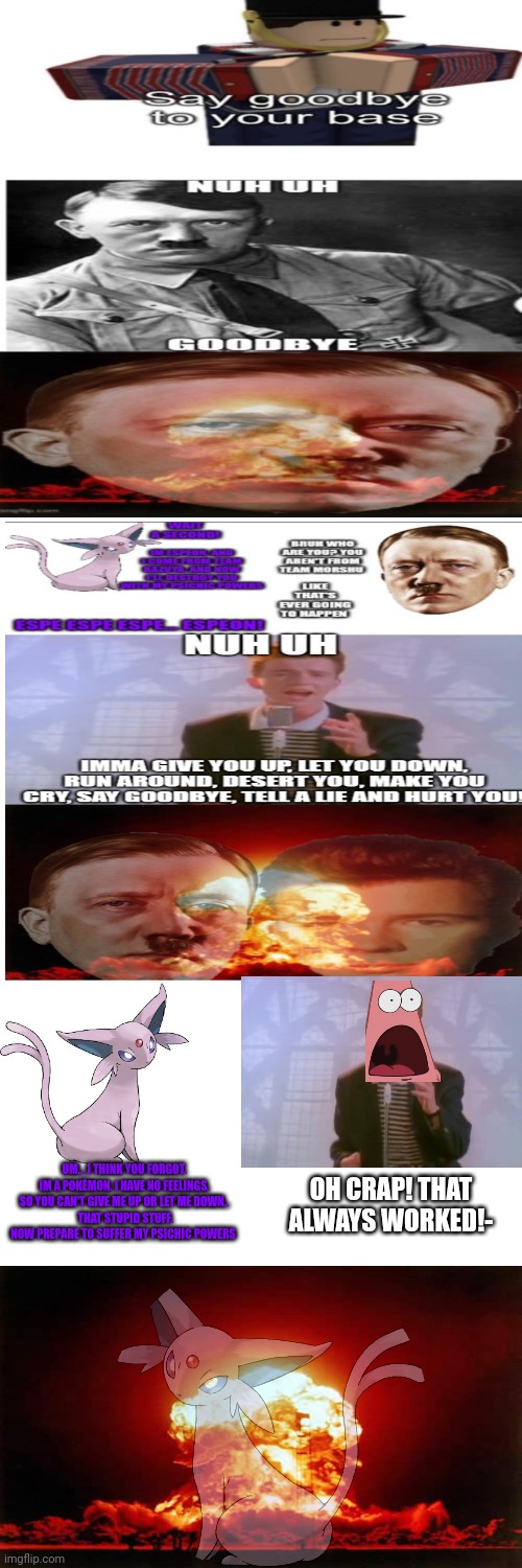Nuh uh | UM... I THINK YOU FORGOT. IM A POKÉMON, I HAVE NO FEELINGS. SO YOU CAN'T GIVE ME UP OR LET ME DOWN..
 THAT STUPID STUFF. NOW PREPARE TO SUFFER MY PSICHIC POWERS; OH CRAP! THAT ALWAYS WORKED!- | image tagged in memes,espeon,get espeoned,nuclear explosion | made w/ Imgflip meme maker